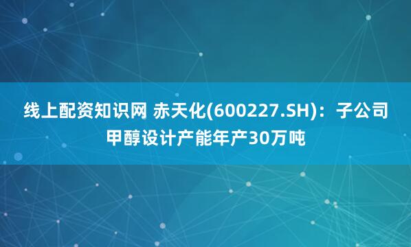 线上配资知识网 赤天化(600227.SH)：子公司甲醇设计产能年产30万吨