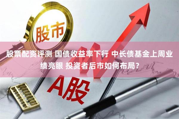 股票配资评测 国债收益率下行 中长债基金上周业绩亮眼 投资者后市如何布局？