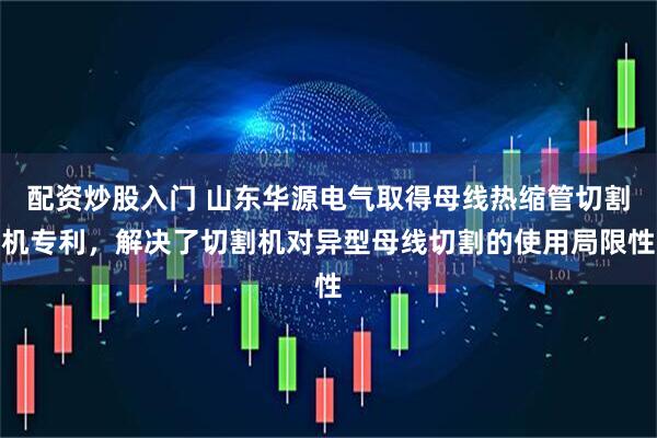 配资炒股入门 山东华源电气取得母线热缩管切割机专利，解决了切割机对异型母线切割的使用局限性