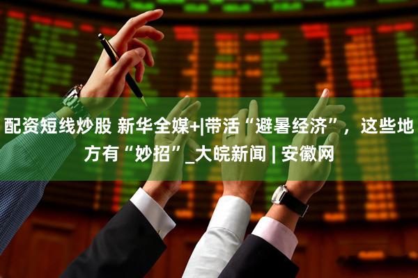 配资短线炒股 新华全媒+|带活“避暑经济”，这些地方有“妙招”_大皖新闻 | 安徽网