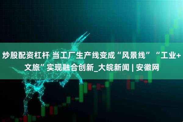 炒股配资杠杆 当工厂生产线变成“风景线” “工业+文旅”实现融合创新_大皖新闻 | 安徽网