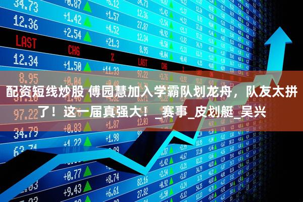 配资短线炒股 傅园慧加入学霸队划龙舟，队友太拼了！这一届真强大！_赛事_皮划艇_吴兴
