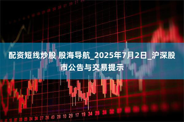 配资短线炒股 股海导航_2025年7月2日_沪深股市公告与交易提示