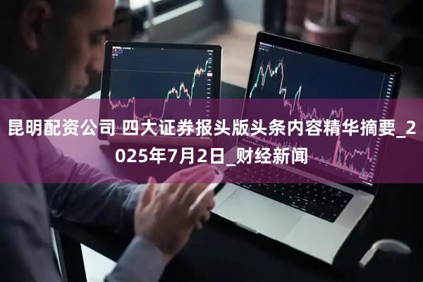 昆明配资公司 四大证券报头版头条内容精华摘要_2025年7月2日_财经新闻
