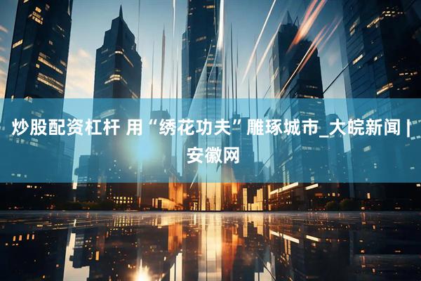 炒股配资杠杆 用“绣花功夫”雕琢城市_大皖新闻 | 安徽网