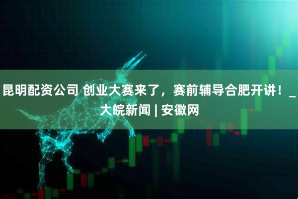 昆明配资公司 创业大赛来了，赛前辅导合肥开讲！_大皖新闻 | 安徽网