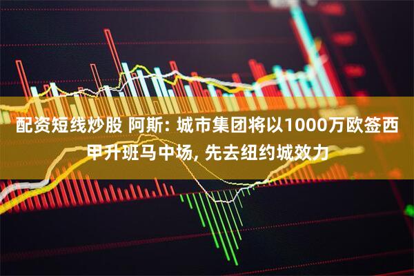 配资短线炒股 阿斯: 城市集团将以1000万欧签西甲升班马中场, 先去纽约城效力