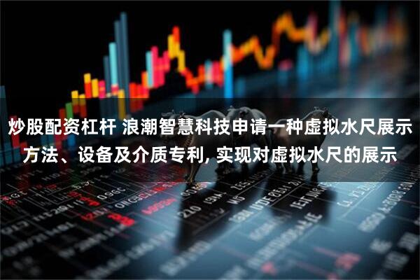 炒股配资杠杆 浪潮智慧科技申请一种虚拟水尺展示方法、设备及介质专利, 实现对虚拟水尺的展示