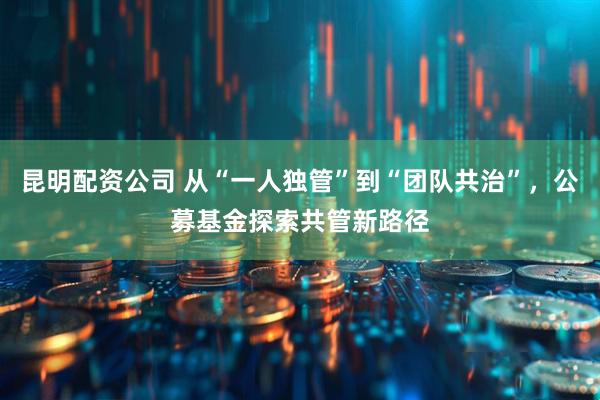 昆明配资公司 从“一人独管”到“团队共治”，公募基金探索共管新路径