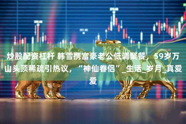 炒股配资杠杆 韩雪携富豪老公低调聚餐，59岁万山头顶稀疏引热议，“神仙眷侣”_生活_岁月_真爱