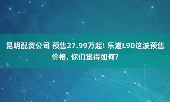 昆明配资公司 预售27.99万起! 乐道L90这波预售价格, 你们觉得如何?