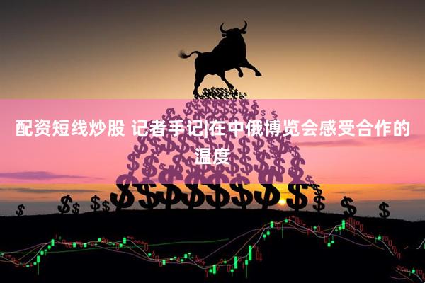 配资短线炒股 记者手记|在中俄博览会感受合作的温度