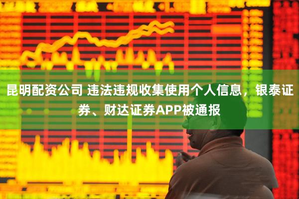 昆明配资公司 违法违规收集使用个人信息，银泰证券、财达证券APP被通报