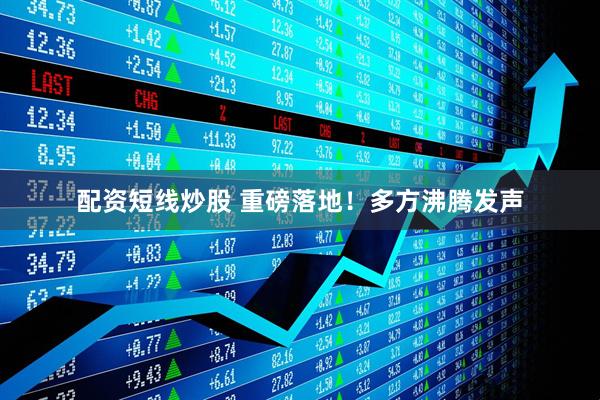 配资短线炒股 重磅落地！多方沸腾发声