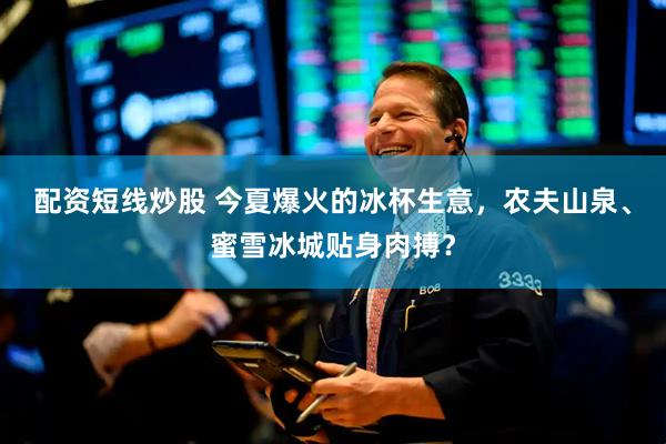 配资短线炒股 今夏爆火的冰杯生意，农夫山泉、蜜雪冰城贴身肉搏？