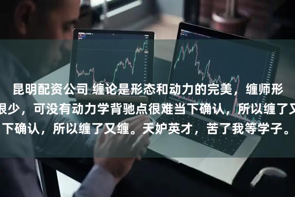 昆明配资公司 缠论是形态和动力的完美，缠师形态讲了很多，动力所讲很少，可没有动力学背驰点很难当下确认，所以缠了又缠。天妒英才，苦了我等学子。 ​​​