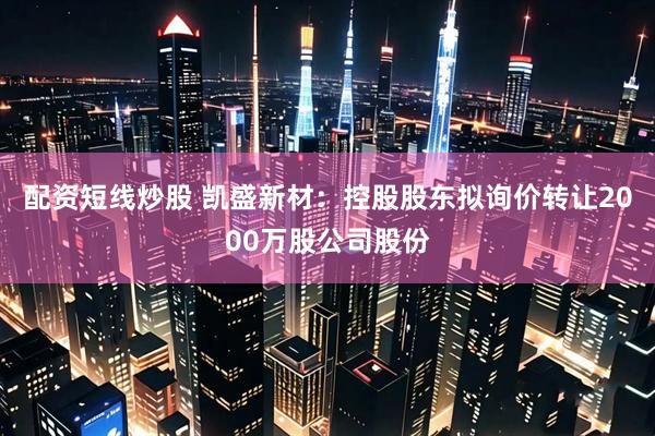 配资短线炒股 凯盛新材：控股股东拟询价转让2000万股公司股份