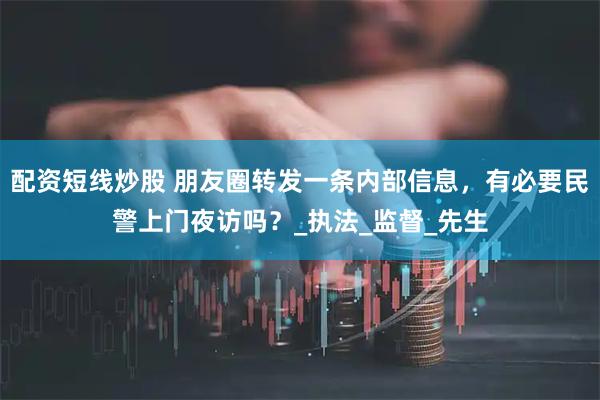 配资短线炒股 朋友圈转发一条内部信息，有必要民警上门夜访吗？_执法_监督_先生