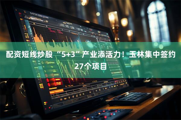 配资短线炒股 “5+3”产业添活力！玉林集中签约27个项目