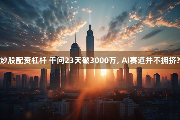 炒股配资杠杆 千问23天破3000万, AI赛道并不拥挤?
