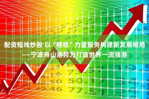 配资短线炒股 以“硬核”力量服务构建新发展格局——宁波舟山港努力打造世界一流强港