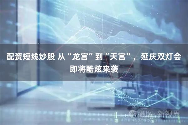 配资短线炒股 从“龙宫”到“天宫”,延庆双灯会即将酷炫来袭