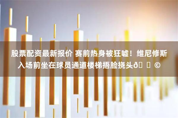 股票配资最新报价 赛前热身被狂嘘！维尼修斯入场前坐在球员通道楼梯捂脸挠头😩