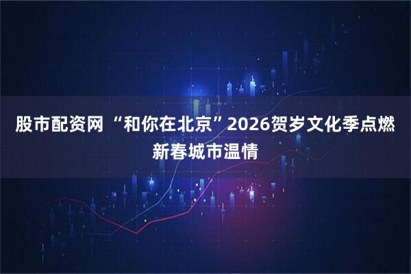 股市配资网 “和你在北京”2026贺岁文化季点燃新春城市温情