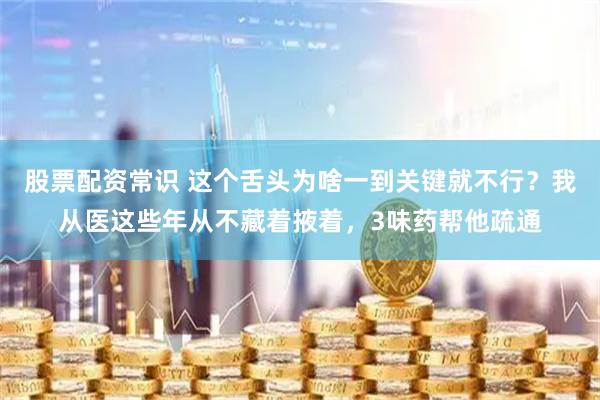 股票配资常识 这个舌头为啥一到关键就不行？我从医这些年从不藏着掖着，3味药帮他疏通