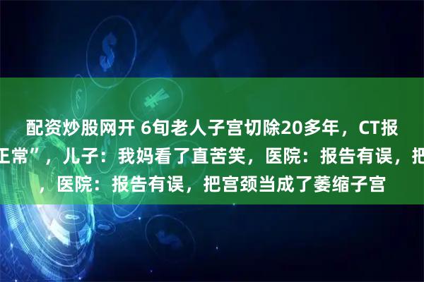 配资炒股网开 6旬老人子宫切除20多年，CT报告却显示“大小形态正常”，儿子：我妈看了直苦笑，医院：报告有误，把宫颈当成了萎缩子宫