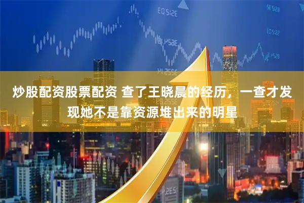 炒股配资股票配资 查了王晓晨的经历，一查才发现她不是靠资源堆出来的明星