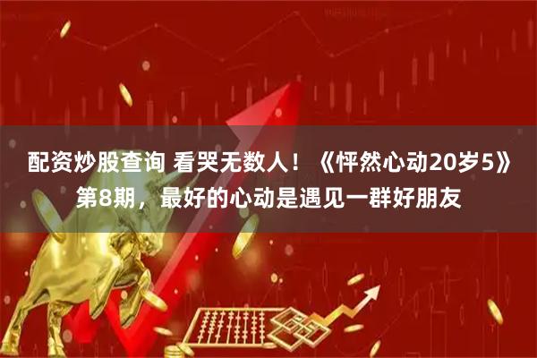 配资炒股查询 看哭无数人！《怦然心动20岁5》第8期，最好的心动是遇见一群好朋友