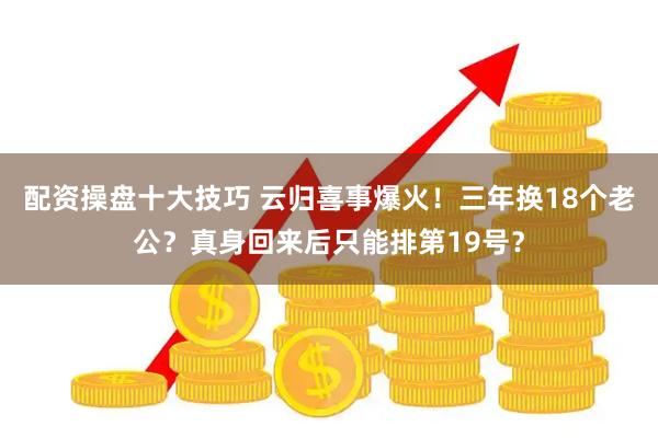 配资操盘十大技巧 云归喜事爆火！三年换18个老公？真身回来后只能排第19号？