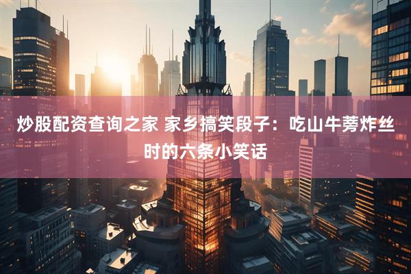 炒股配资查询之家 家乡搞笑段子：吃山牛蒡炸丝时的六条小笑话