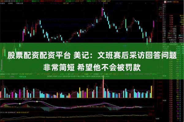 股票配资配资平台 美记：文班赛后采访回答问题非常简短 希望他不会被罚款