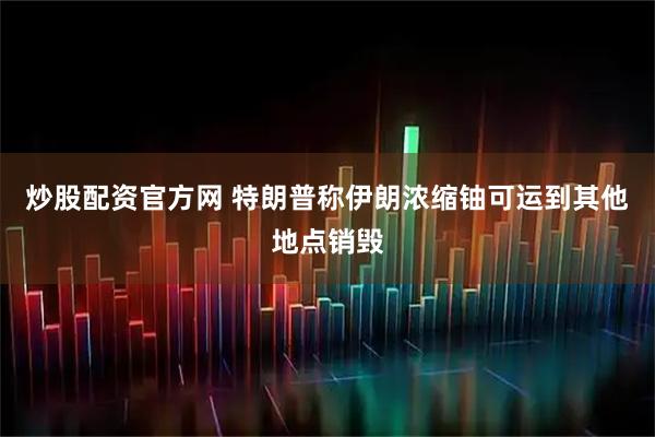炒股配资官方网 特朗普称伊朗浓缩铀可运到其他地点销毁