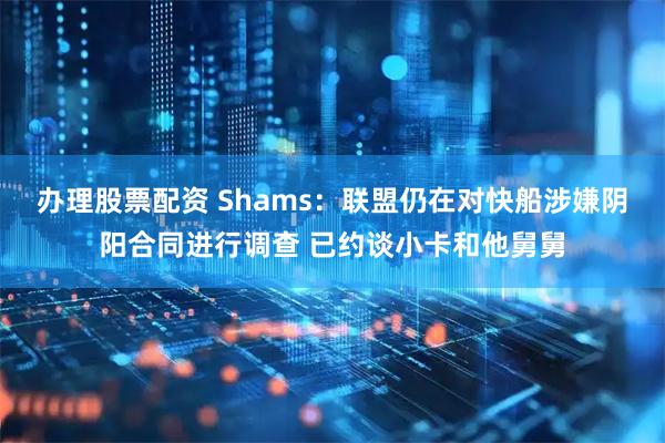 办理股票配资 Shams：联盟仍在对快船涉嫌阴阳合同进行调查 已约谈小卡和他舅舅