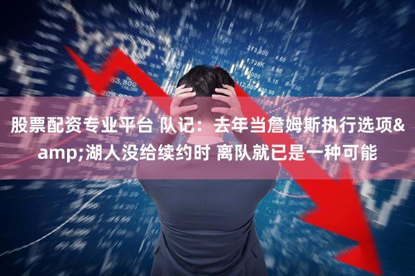 股票配资专业平台 队记：去年当詹姆斯执行选项&湖人没给续约时 离队就已是一种可能