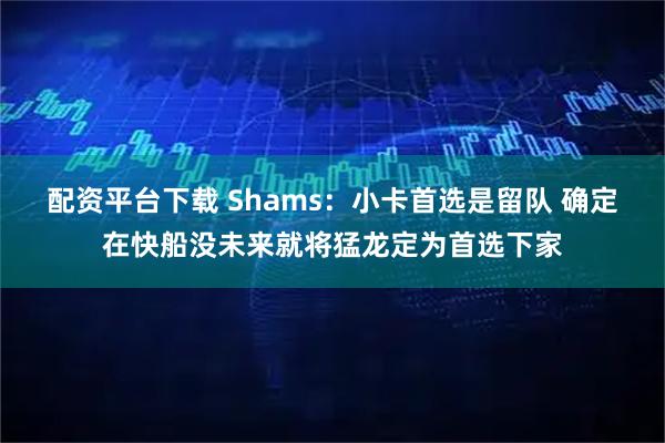 配资平台下载 Shams：小卡首选是留队 确定在快船没未来就将猛龙定为首选下家