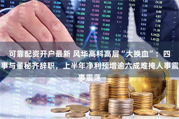 可靠配资开户最新 风华高科高层“大换血”：四董事与董秘齐辞职，上半年净利预增逾六成难掩人事震荡
